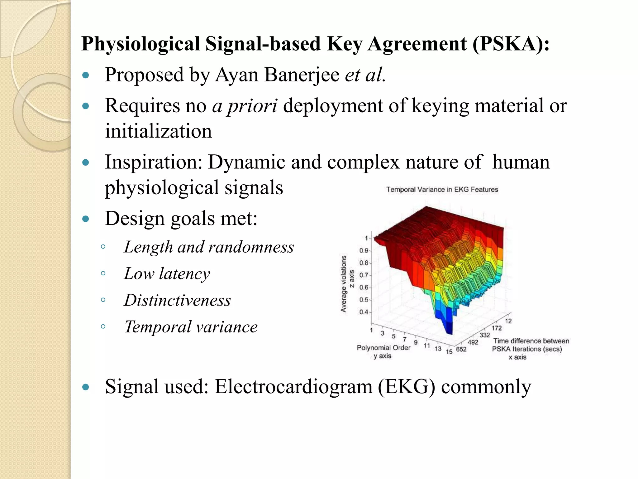 Physiological Signal-based Key Agreement (PSKA):
 Proposed by Ayan Banerjee et al.
 Requires no a priori deployment of keying material or
  initialization
 Inspiration: Dynamic and complex nature of human
  physiological signals
 Design goals met:
    ◦   Length and randomness
    ◦   Low latency
    ◦   Distinctiveness
    ◦   Temporal variance


   Signal used: Electrocardiogram (EKG) commonly
 