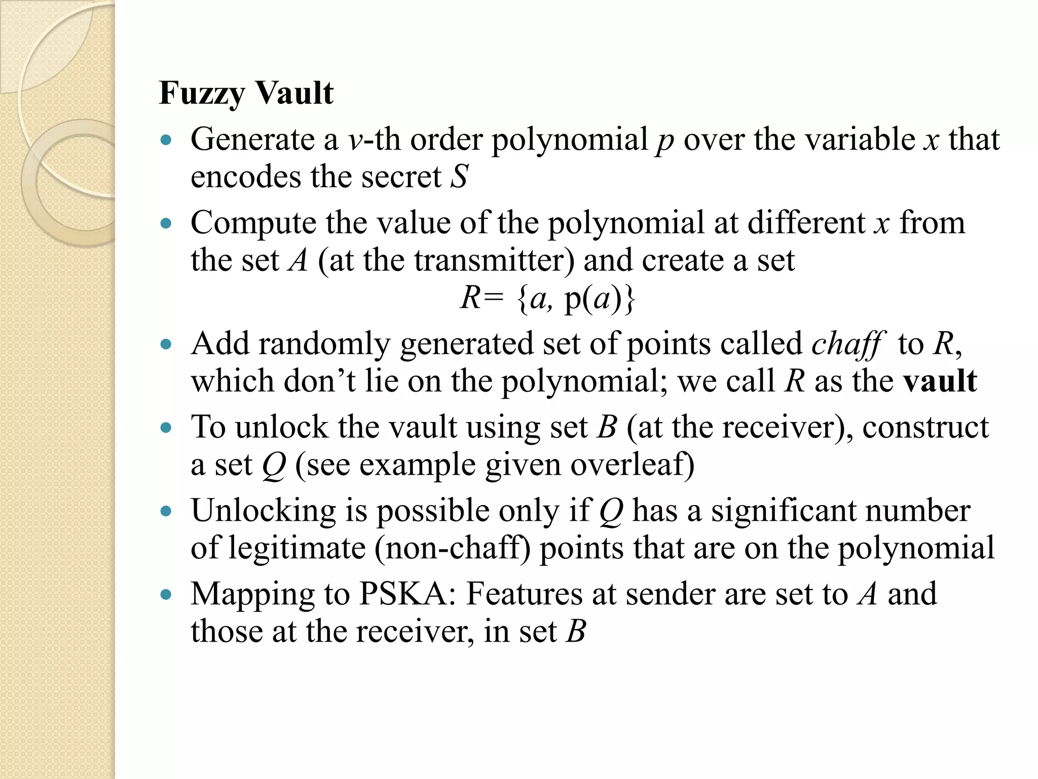 Fuzzy Vault
 Generate a v-th order polynomial p over the variable x that
  encodes the secret S
 Compute the value of the polynomial at different x from
  the set A (at the transmitter) and create a set
                        R= {a, p(a)}
 Add randomly generated set of points called chaff to R,
  which don‟t lie on the polynomial; we call R as the vault
 To unlock the vault using set B (at the receiver), construct
  a set Q (see example given overleaf)
 Unlocking is possible only if Q has a significant number
  of legitimate (non-chaff) points that are on the polynomial
 Mapping to PSKA: Features at sender are set to A and
  those at the receiver, in set B
 