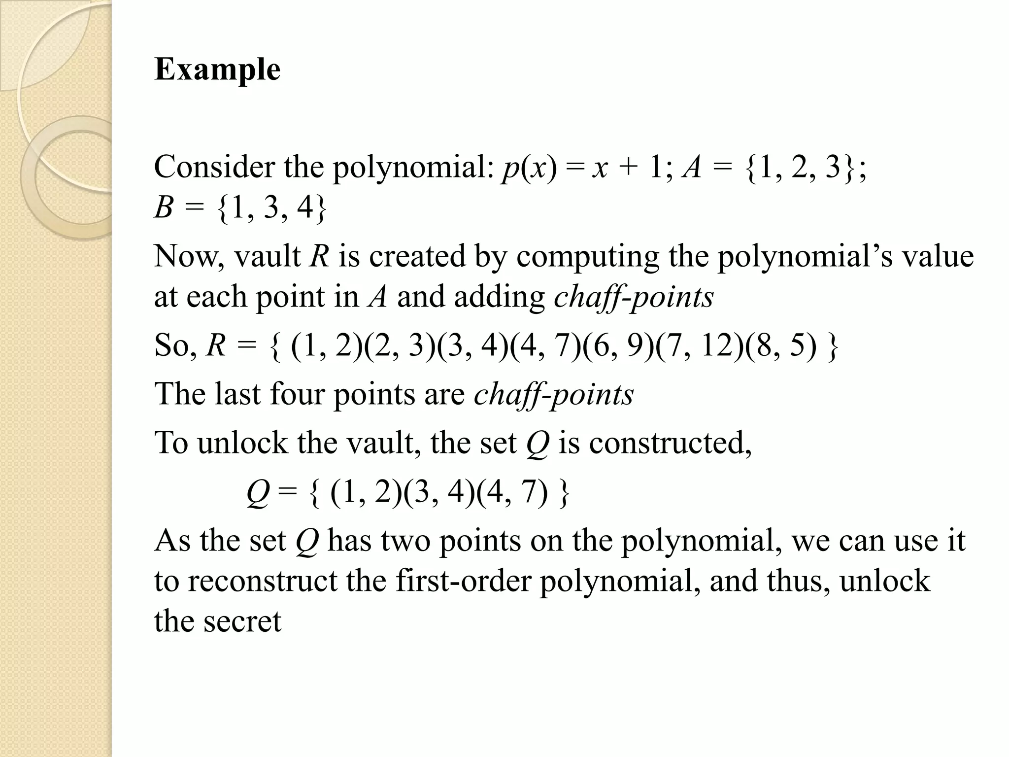 Example

Consider the polynomial: p(x) = x + 1; A = {1, 2, 3};
B = {1, 3, 4}
Now, vault R is created by computing the polynomial‟s value
at each point in A and adding chaff-points
So, R = { (1, 2)(2, 3)(3, 4)(4, 7)(6, 9)(7, 12)(8, 5) }
The last four points are chaff-points
To unlock the vault, the set Q is constructed,
       Q = { (1, 2)(3, 4)(4, 7) }
As the set Q has two points on the polynomial, we can use it
to reconstruct the first-order polynomial, and thus, unlock
the secret
 
