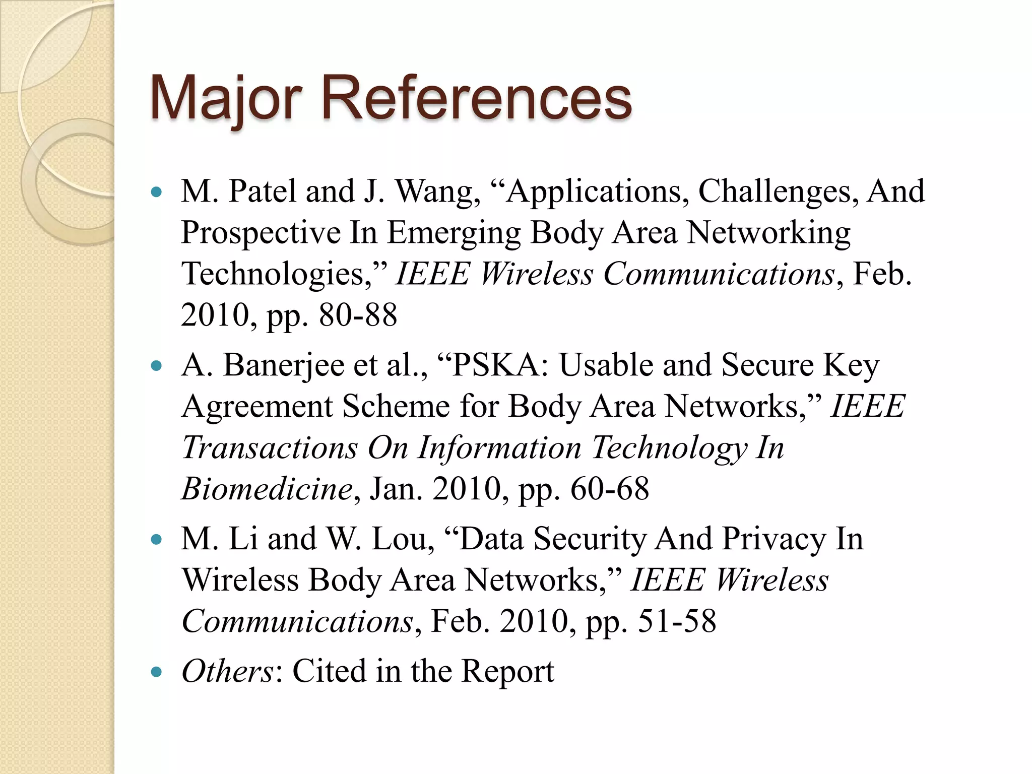 Major References
   M. Patel and J. Wang, “Applications, Challenges, And
    Prospective In Emerging Body Area Networking
    Technologies,” IEEE Wireless Communications, Feb.
    2010, pp. 80-88
   A. Banerjee et al., “PSKA: Usable and Secure Key
    Agreement Scheme for Body Area Networks,” IEEE
    Transactions On Information Technology In
    Biomedicine, Jan. 2010, pp. 60-68
   M. Li and W. Lou, “Data Security And Privacy In
    Wireless Body Area Networks,” IEEE Wireless
    Communications, Feb. 2010, pp. 51-58
   Others: Cited in the Report
 