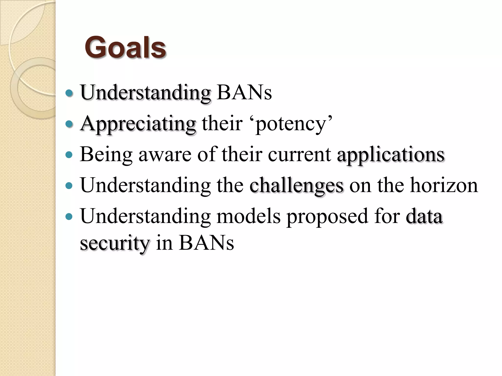 Goals
 Understanding BANs
 Appreciating their „potency‟
 Being aware of their current applications
 Understanding the challenges on the horizon
 Understanding models proposed for data
  security in BANs
 