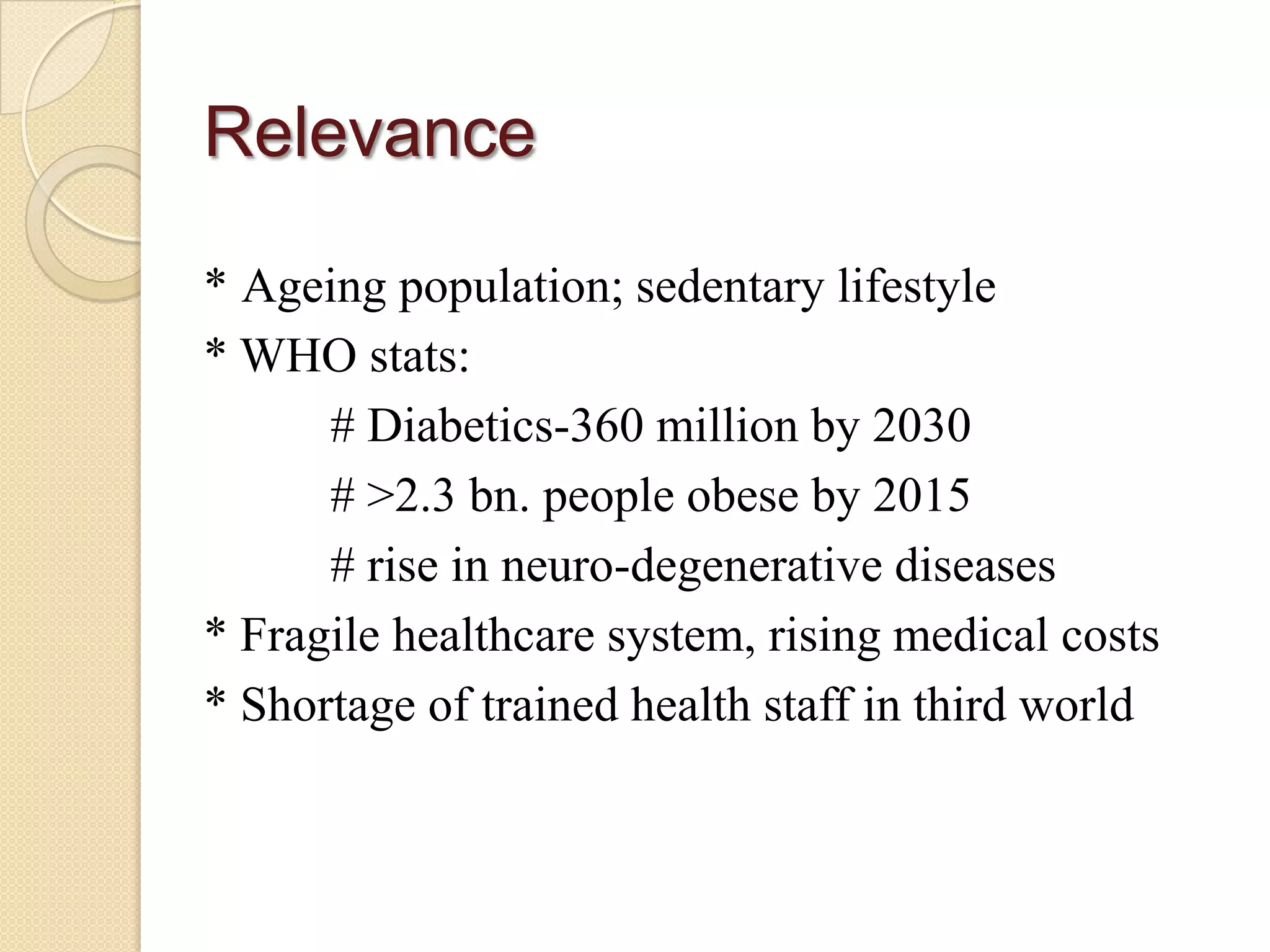 Relevance

* Ageing population; sedentary lifestyle
* WHO stats:
      # Diabetics-360 million by 2030
      # >2.3 bn. people obese by 2015
      # rise in neuro-degenerative diseases
* Fragile healthcare system, rising medical costs
* Shortage of trained health staff in third world
 