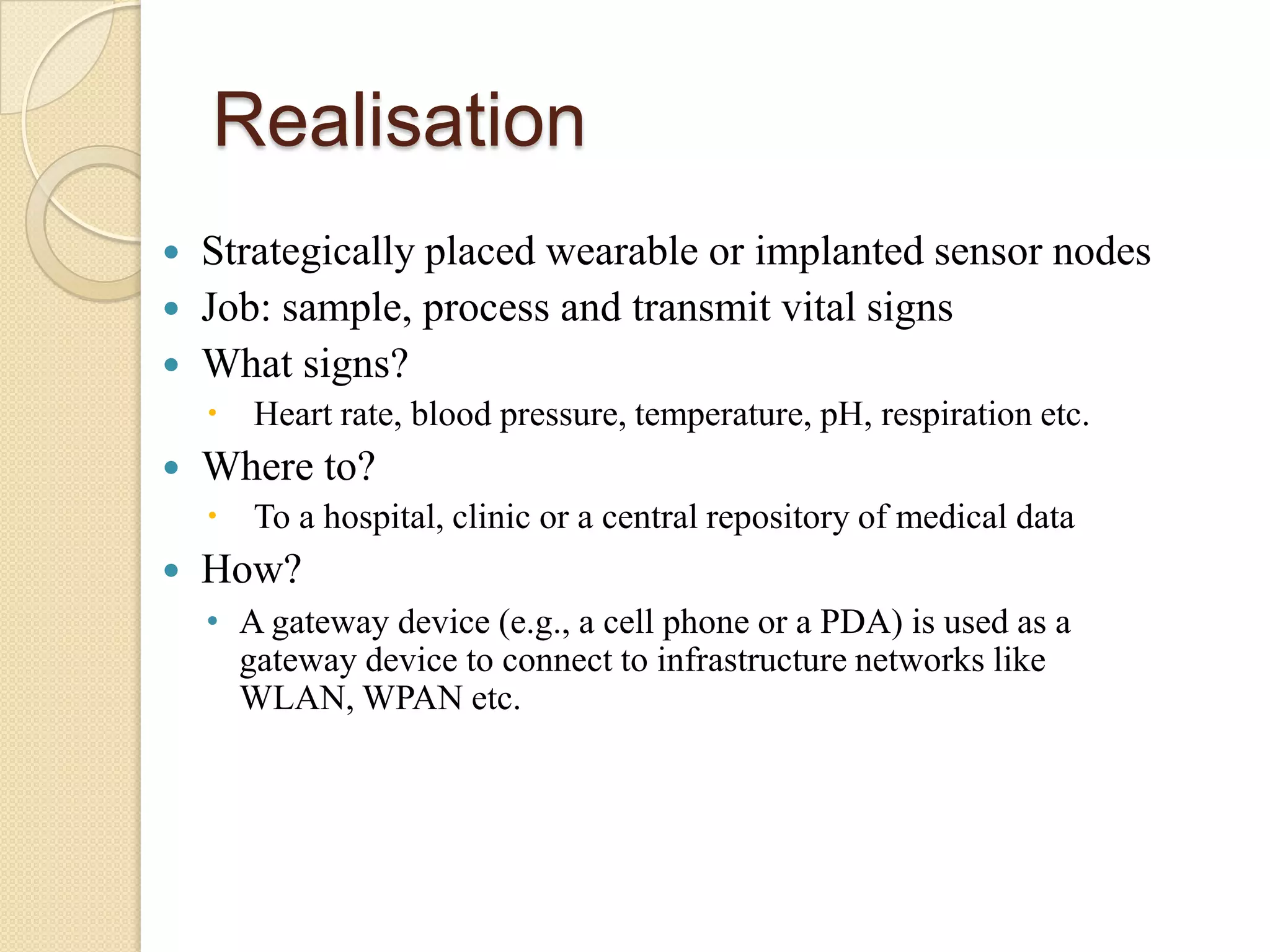Realisation
   Strategically placed wearable or implanted sensor nodes
   Job: sample, process and transmit vital signs
   What signs?
     Heart rate, blood pressure, temperature, pH, respiration etc.
   Where to?
     To a hospital, clinic or a central repository of medical data
   How?
    • A gateway device (e.g., a cell phone or a PDA) is used as a
      gateway device to connect to infrastructure networks like
      WLAN, WPAN etc.
 