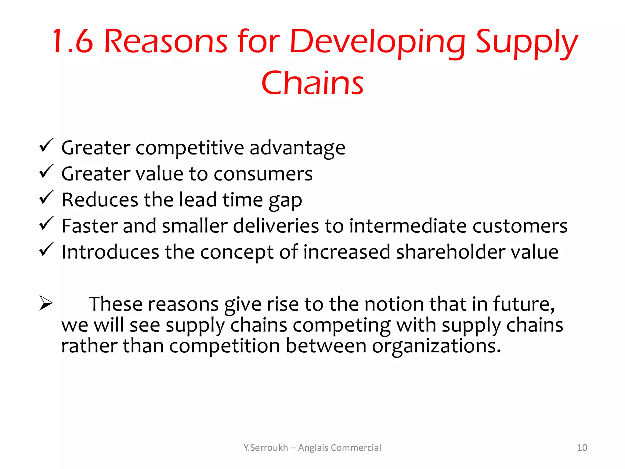1.6 Reasons for Developing Supply
               Chains
 Greater competitive advantage
 Greater value to consumers
 Reduces the lead time gap
 Faster and smaller deliveries to intermediate customers
 Introduces the concept of increased shareholder value

      These reasons give rise to the notion that in future,
    we will see supply chains competing with supply chains
    rather than competition between organizations.



                        Y.Serroukh – Anglais Commercial        10
 