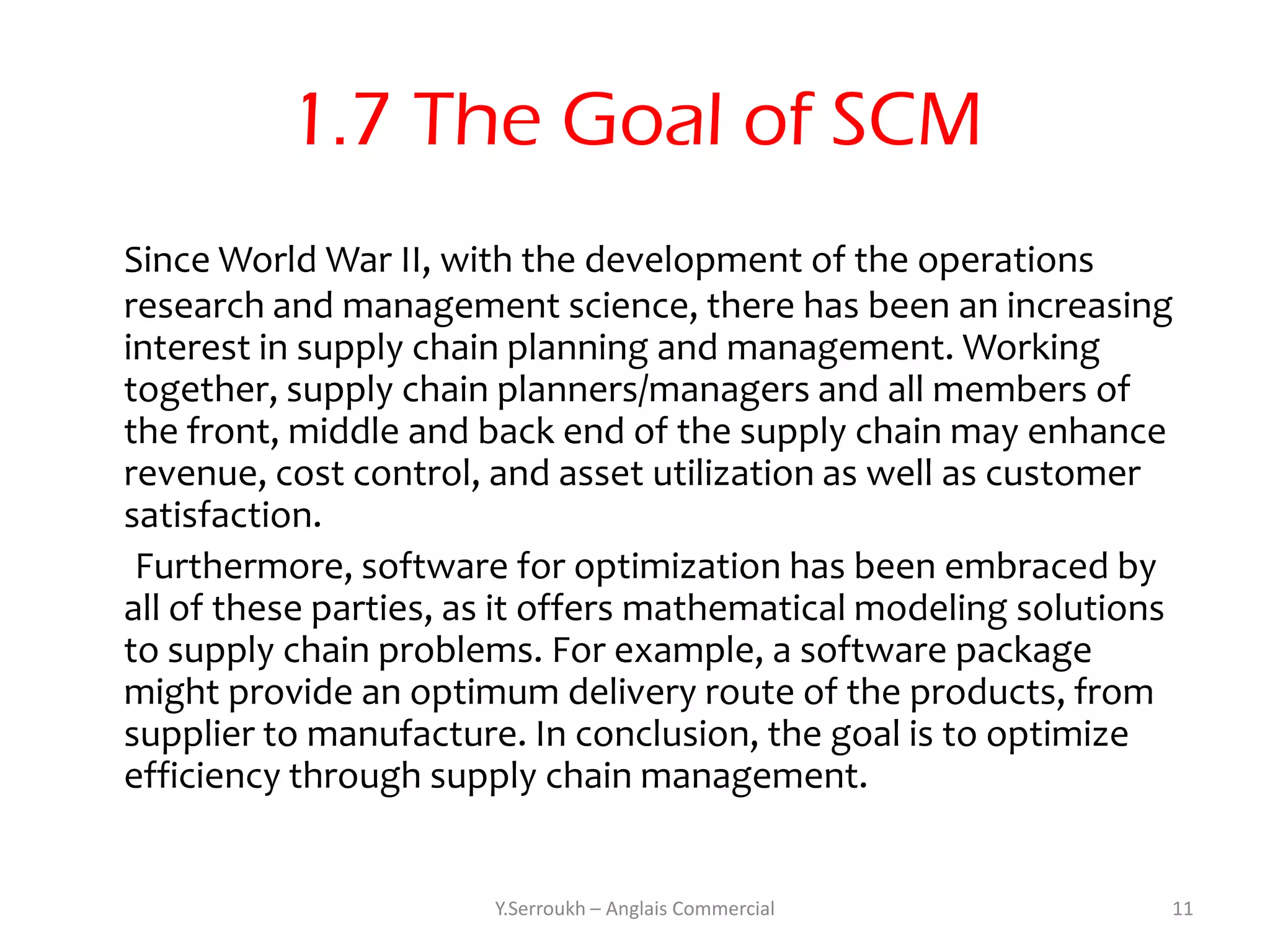 1.7 The Goal of SCM
Since World War II, with the development of the operations
research and management science, there has been an increasing
interest in supply chain planning and management. Working
together, supply chain planners/managers and all members of
the front, middle and back end of the supply chain may enhance
revenue, cost control, and asset utilization as well as customer
satisfaction.
 Furthermore, software for optimization has been embraced by
all of these parties, as it offers mathematical modeling solutions
to supply chain problems. For example, a software package
might provide an optimum delivery route of the products, from
supplier to manufacture. In conclusion, the goal is to optimize
efficiency through supply chain management.


                       Y.Serroukh – Anglais Commercial           11
 