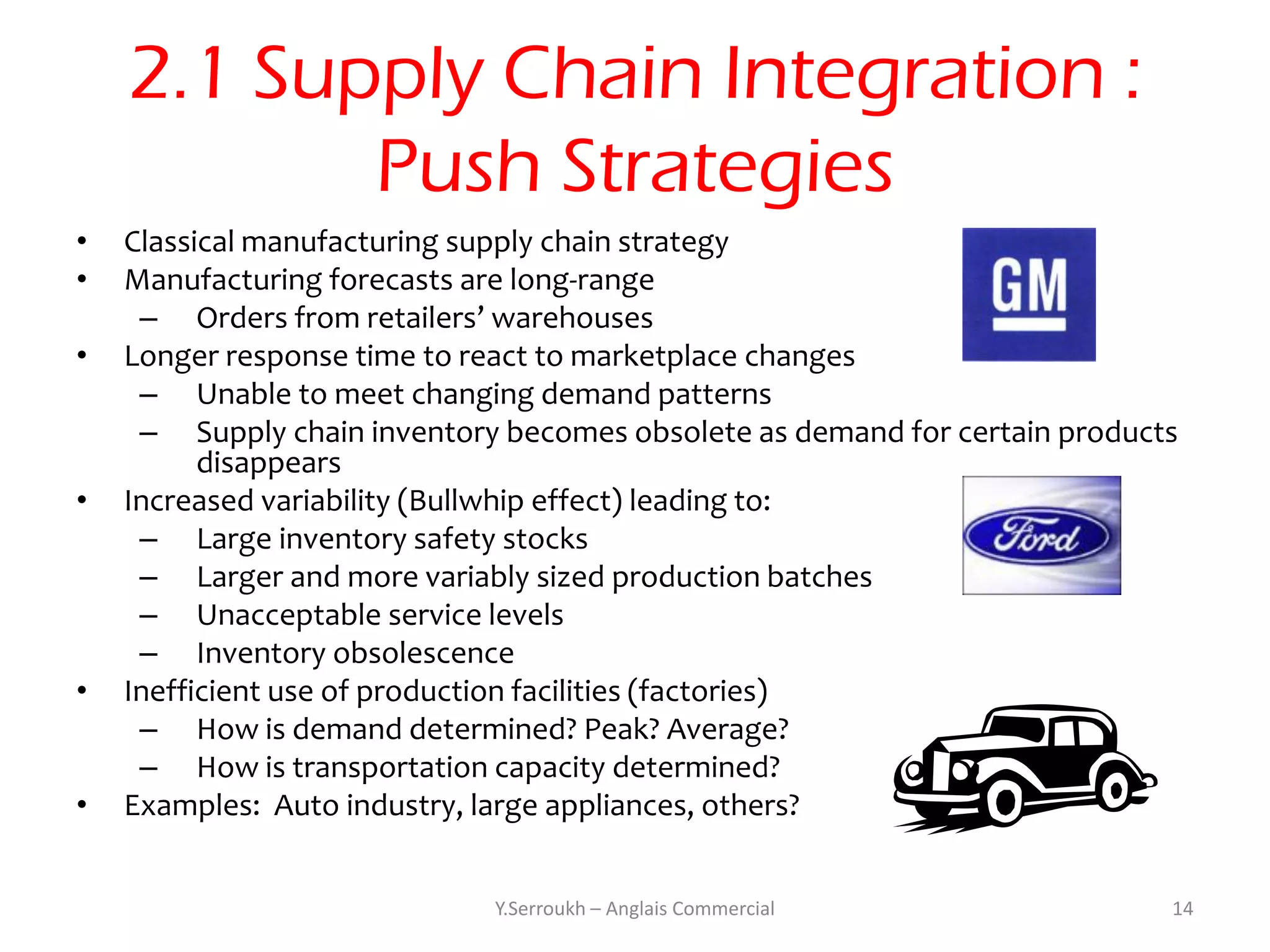2.1 Supply Chain Integration :
           Push Strategies
•   Classical manufacturing supply chain strategy
•   Manufacturing forecasts are long-range
     – Orders from retailers’ warehouses
•   Longer response time to react to marketplace changes
     – Unable to meet changing demand patterns
     – Supply chain inventory becomes obsolete as demand for certain products
          disappears
•   Increased variability (Bullwhip effect) leading to:
     – Large inventory safety stocks
     – Larger and more variably sized production batches
     – Unacceptable service levels
     – Inventory obsolescence
•   Inefficient use of production facilities (factories)
     – How is demand determined? Peak? Average?
     – How is transportation capacity determined?
•   Examples: Auto industry, large appliances, others?


                             Y.Serroukh – Anglais Commercial                14
 