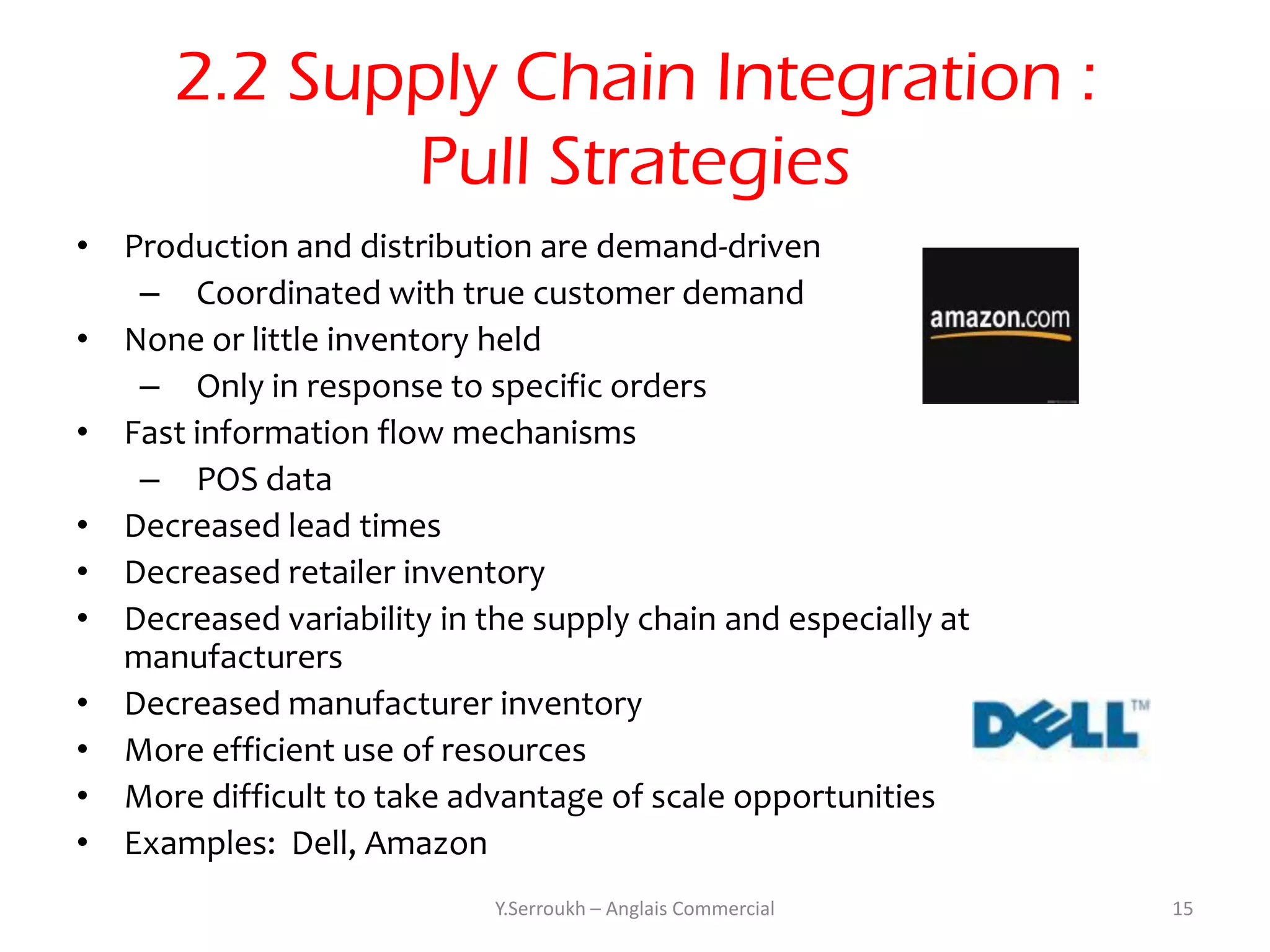 2.2 Supply Chain Integration :
             Pull Strategies
• Production and distribution are demand-driven
   – Coordinated with true customer demand
• None or little inventory held
   – Only in response to specific orders
• Fast information flow mechanisms
   – POS data
• Decreased lead times
• Decreased retailer inventory
• Decreased variability in the supply chain and especially at
  manufacturers
• Decreased manufacturer inventory
• More efficient use of resources
• More difficult to take advantage of scale opportunities
• Examples: Dell, Amazon
                            Y.Serroukh – Anglais Commercial     15
 