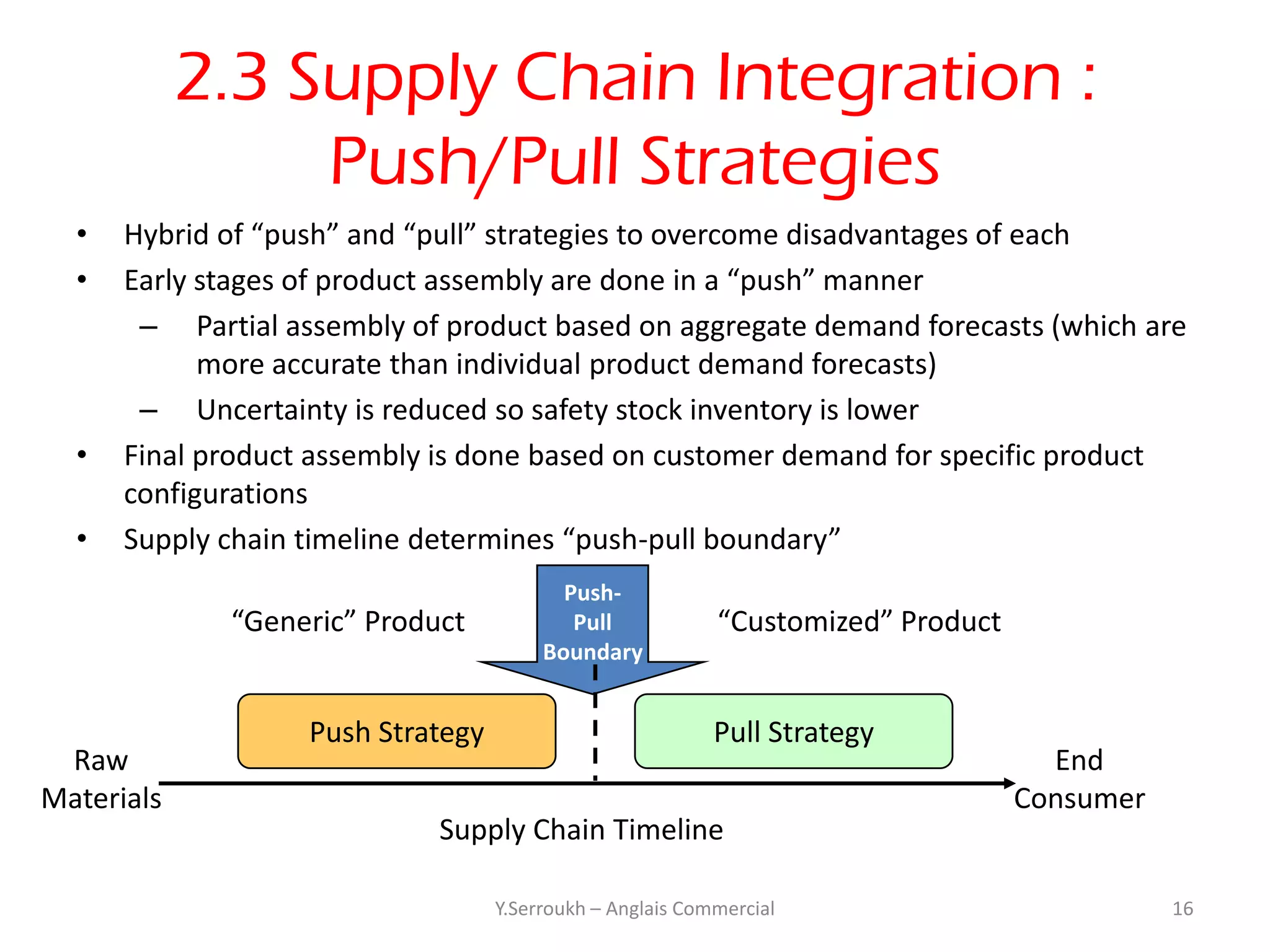 2.3 Supply Chain Integration :
                 Push/Pull Strategies
  •   Hybrid of “push” and “pull” strategies to overcome disadvantages of each
  •   Early stages of product assembly are done in a “push” manner
       – Partial assembly of product based on aggregate demand forecasts (which are
            more accurate than individual product demand forecasts)
       – Uncertainty is reduced so safety stock inventory is lower
  •   Final product assembly is done based on customer demand for specific product
      configurations
  •   Supply chain timeline determines “push-pull boundary”
                                          Push-
             “Generic” Product             Pull            “Customized” Product
                                        Boundary


                   Push Strategy                           Pull Strategy
 Raw                                                                                End
Materials                                                                         Consumer
                            Supply Chain Timeline

                                   Y.Serroukh – Anglais Commercial                           16
 