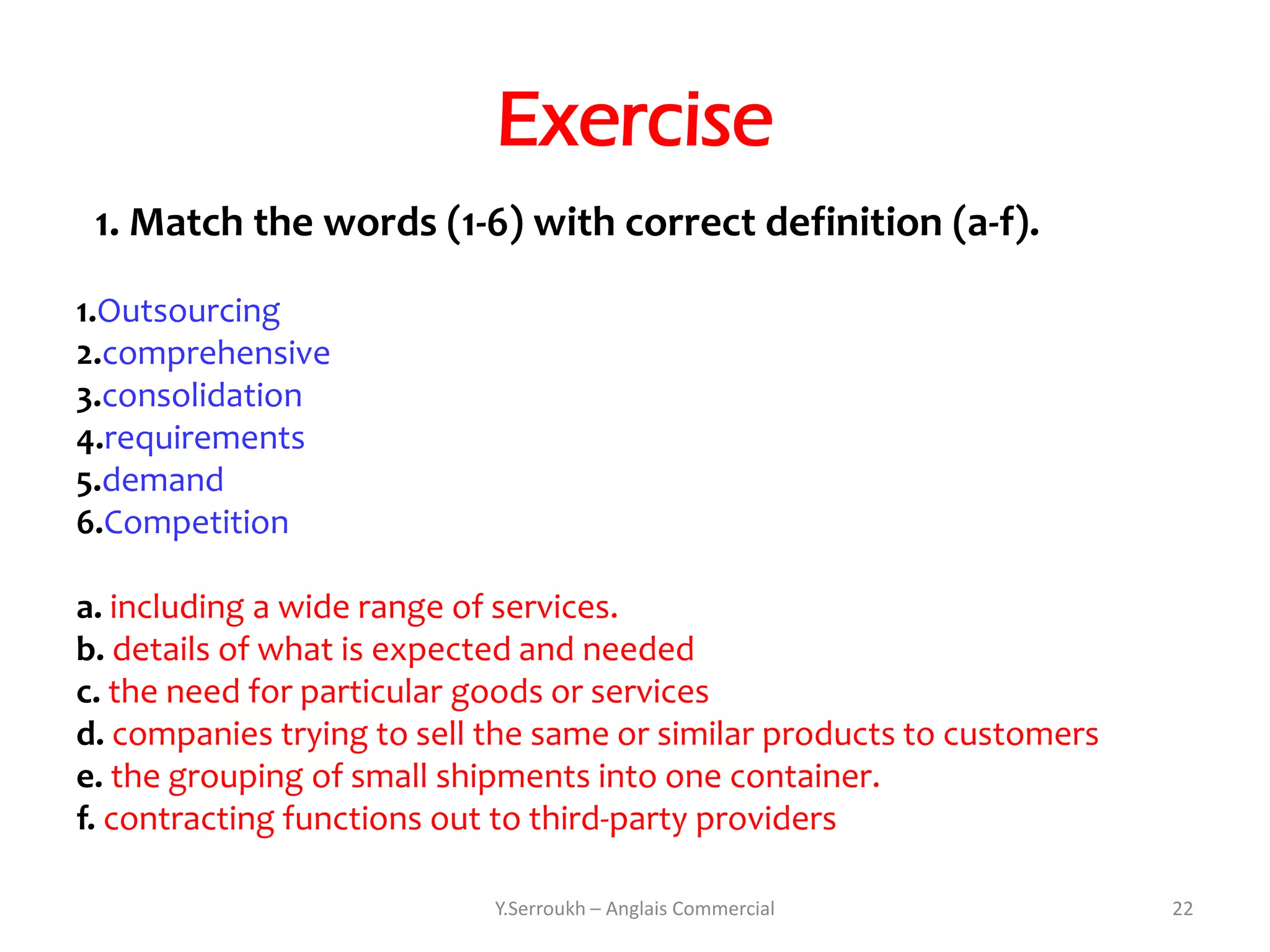 Exercise
 1. Match the words (1-6) with correct definition (a-f).

1.Outsourcing
2.comprehensive
3.consolidation
4.requirements
5.demand
6.Competition

a. including a wide range of services.
b. details of what is expected and needed
c. the need for particular goods or services
d. companies trying to sell the same or similar products to customers
e. the grouping of small shipments into one container.
f. contracting functions out to third-party providers

                            Y.Serroukh – Anglais Commercial             22
 