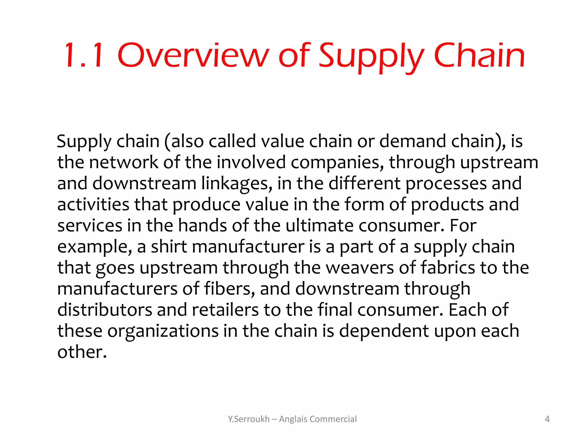 1.1 Overview of Supply Chain

Supply chain (also called value chain or demand chain), is
the network of the involved companies, through upstream
and downstream linkages, in the different processes and
activities that produce value in the form of products and
services in the hands of the ultimate consumer. For
example, a shirt manufacturer is a part of a supply chain
that goes upstream through the weavers of fabrics to the
manufacturers of fibers, and downstream through
distributors and retailers to the final consumer. Each of
these organizations in the chain is dependent upon each
other.


                    Y.Serroukh – Anglais Commercial          4
 