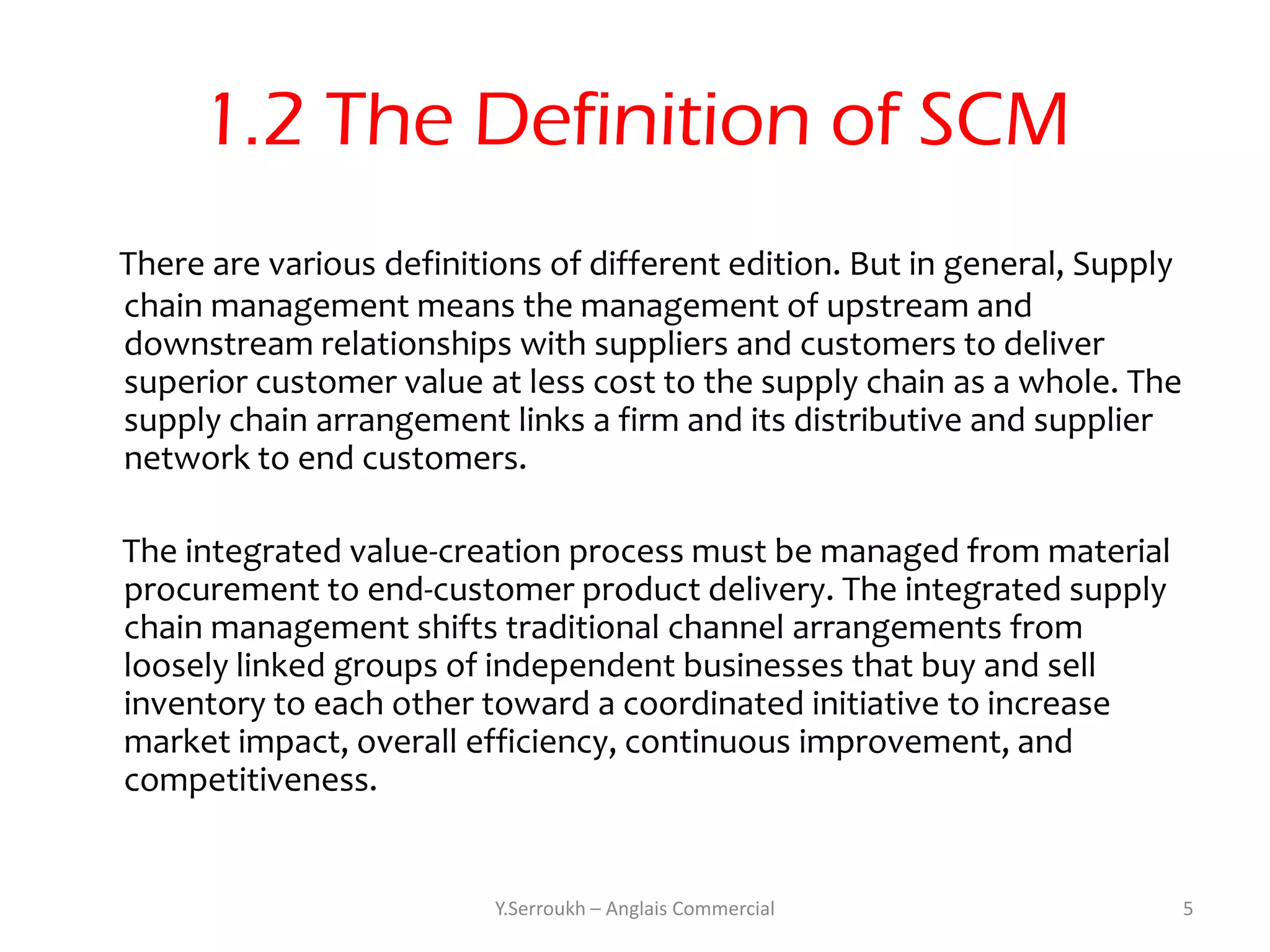1.2 The Definition of SCM
There are various definitions of different edition. But in general, Supply
chain management means the management of upstream and
downstream relationships with suppliers and customers to deliver
superior customer value at less cost to the supply chain as a whole. The
supply chain arrangement links a firm and its distributive and supplier
network to end customers.

The integrated value-creation process must be managed from material
procurement to end-customer product delivery. The integrated supply
chain management shifts traditional channel arrangements from
loosely linked groups of independent businesses that buy and sell
inventory to each other toward a coordinated initiative to increase
market impact, overall efficiency, continuous improvement, and
competitiveness.


                          Y.Serroukh – Anglais Commercial                    5
 