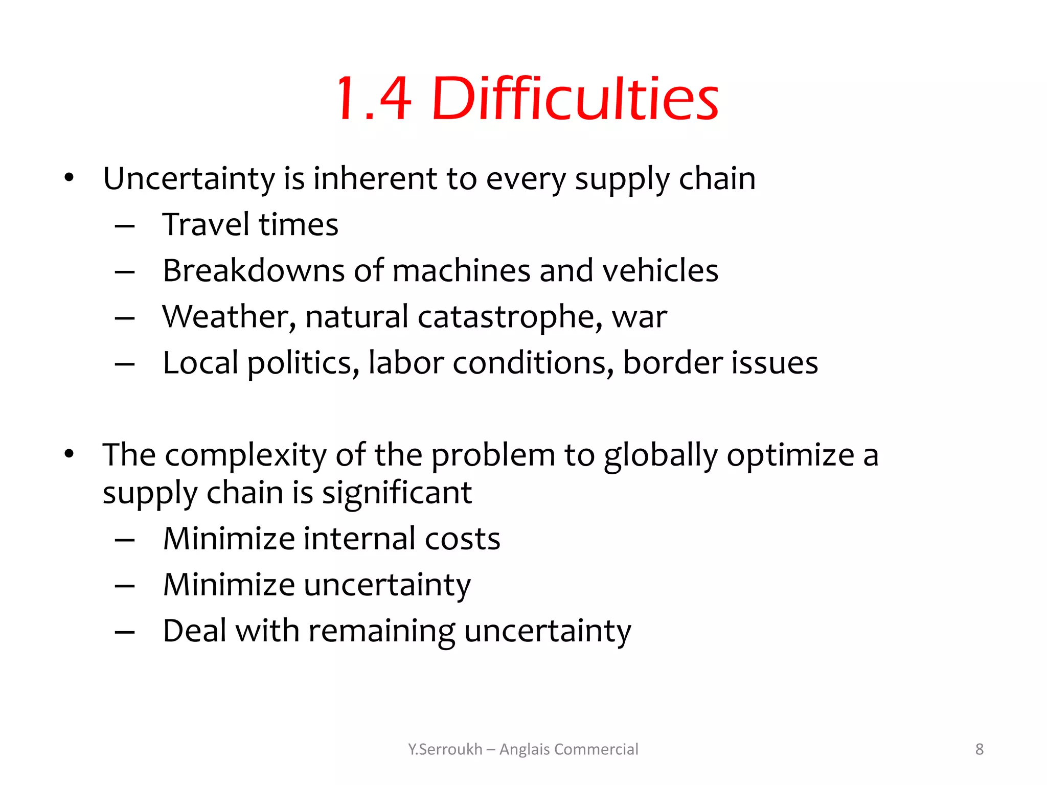 1.4 Difficulties
• Uncertainty is inherent to every supply chain
   – Travel times
   – Breakdowns of machines and vehicles
   – Weather, natural catastrophe, war
   – Local politics, labor conditions, border issues

• The complexity of the problem to globally optimize a
  supply chain is significant
   – Minimize internal costs
   – Minimize uncertainty
   – Deal with remaining uncertainty


                       Y.Serroukh – Anglais Commercial   8
 