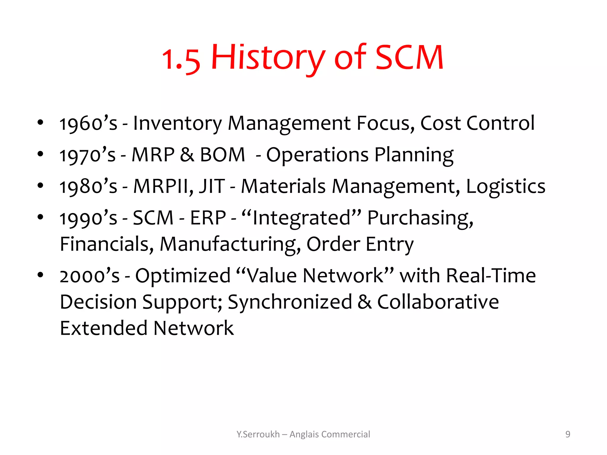 1.5 History of SCM
• 1960’s - Inventory Management Focus, Cost Control
• 1970’s - MRP & BOM - Operations Planning
• 1980’s - MRPII, JIT - Materials Management, Logistics
• 1990’s - SCM - ERP - “Integrated” Purchasing,
  Financials, Manufacturing, Order Entry
• 2000’s - Optimized “Value Network” with Real-Time
  Decision Support; Synchronized & Collaborative
  Extended Network



                     Y.Serroukh – Anglais Commercial      9
 