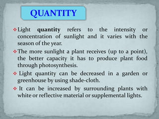 QUANTITY
 Light

quantity refers to the intensity or
concentration of sunlight and it varies with the
season of the year.
 The more sunlight a plant receives (up to a point),
the better capacity it has to produce plant food
through photosynthesis.
 Light quantity can be decreased in a garden or
greenhouse by using shade-cloth.
 It can be increased by surrounding plants with
white or reflective material or supplemental lights.

 