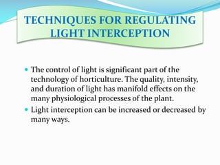 TECHNIQUES FOR REGULATING
LIGHT INTERCEPTION
 The control of light is significant part of the

technology of horticulture. The quality, intensity,
and duration of light has manifold effects on the
many physiological processes of the plant.
 Light interception can be increased or decreased by
many ways.

 