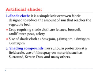Artificial shade:
1. Shade cloth: It is a simple knit or woven fabric
designed to reduce the amount of sun that reaches the
vegetable bed.
 Crop requiring shade cloth are lettuce, broccoli,
cauliflower, peas, celery.
 Size of shade cloth : 1.8mx30m, 3.6mx30m, 1.8mx50m,
3.6mx50m
2. Shading compounds: For sunburn protection at a
field scale, use of film spray-on materials such as
Surround, Screen Duo, and many others.

 