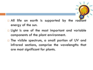 





All life on earth is supported by the radiant
energy of the sun.
Light is one of the most important and variable
components of the plant environment.
The visible spectrum, a small portion of UV and
infrared sections, comprise the wavelengths that
are most significant for plants.

 