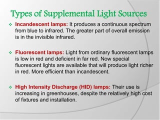 Types of Supplemental Light Sources


Incandescent lamps: It produces a continuous spectrum
from blue to infrared. The greater part of overall emission
is in the invisible infrared.



Fluorescent lamps: Light from ordinary fluorescent lamps
is low in red and deficient in far red. Now special
fluorescent lights are available that will produce light richer
in red. More efficient than incandescent.



High Intensity Discharge (HID) lamps: Their use is
increasing in greenhouses, despite the relatively high cost
of fixtures and installation.

 