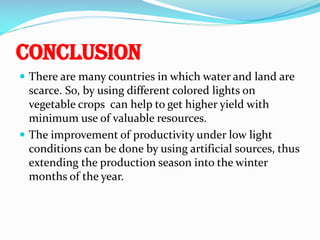 Conclusion
 There are many countries in which water and land are

scarce. So, by using different colored lights on
vegetable crops can help to get higher yield with
minimum use of valuable resources.
 The improvement of productivity under low light
conditions can be done by using artificial sources, thus
extending the production season into the winter
months of the year.

 