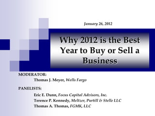 January 26, 2012



                     Why 2012 is the Best
                     Year to Buy or Sell a
                           Business
MODERATOR:
     Thomas J. Meyer, Wells Fargo

PANELISTS:
       Eric E. Dunn, Focus Capital Advisors, Inc.
       Terence P. Kennedy, Meltzer, Purtill & Stelle LLC
       Thomas A. Thomas, FGMK, LLC
 