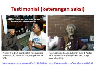 Testimonial (keterangan saksi)
Peneliti UFO, Dedy Suardi (alm) mewawancarai
Suherman dari Sukabumi yang mengaku diculik
UFO.
https://www.youtube.com/watch?v=22d0b5aGhHg
Nenek Samsikin Hendro Sukirman (lahir di Pacitan
28 November 1914 ) menyaksikan UFO di Cepu
pada tahun 1942.
https://www.youtube.com/watch?v=bvUQ-HqTcOA
 