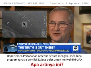 Departemen Pertahanan Amerika Serikat mengaku mendanai
program rahasia bernilai 22 juta dolar untuk menyelidiki UFO.
Apa artinya ini?
SEMINAR BETA-UFO: THE ARE HERE! Yogyakarta, 1 September 2018
 