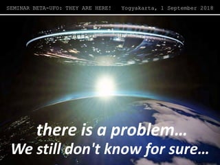 there is a problem…there is a problem…
SEMINAR BETA-UFO: THEY ARE HERE! Yogyakarta, 1 September 2018
We still don't know for sure…
 