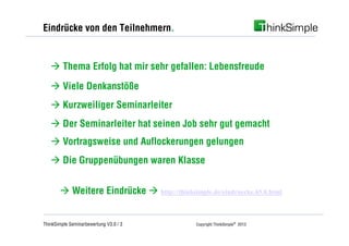 Eindrücke von den Teilnehmern.


   à Thema Erfolg hat mir sehr gefallen: Lebensfreude
   à Viele Denkanstöße
   à Kurzweiliger Seminarleiter
   à Der Seminarleiter hat seinen Job sehr gut gemacht
   à Vortragsweise und Auflockerungen gelungen
   à Die Gruppenübungen waren Klasse


       à Weitere Eindrücke à http://thinksimple.de/eindruecke.65.0.html


ThinkSimple Seminarbewertung V3.0 / 3         Copyright ThinkSimple® 2013
 