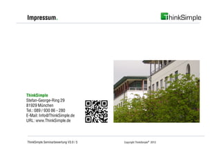 Impressum.




ThinkSimple
Stefan-George-Ring 29
81929 München
Tel.: 089 / 930 86 - 280
E-Mail: Info@ThinkSimple.de
URL: www.ThinkSimple.de




ThinkSimple Seminarbewertung V3.0 / 5   Copyright ThinkSimple® 2013
 