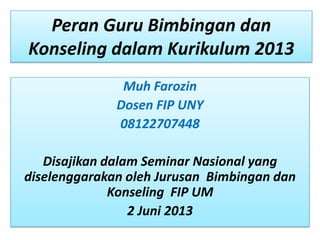 Peran Guru Bimbingan dan
Konseling dalam Kurikulum 2013
Muh Farozin
Dosen FIP UNY
08122707448
Disajikan dalam Seminar Nasional yang
diselenggarakan oleh Jurusan Bimbingan dan
Konseling FIP UM
2 Juni 2013
 