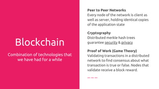 Why is Blockchain more tamper resistant than centralized systems?
It’s not enough to manipulate the date on one computer, you have to manipulate the data on a majority
of computers and the older the date, the more blocks you have to go back in time, the more expensive it
become to break the encryption. Input and output are usually out of proportion.
 