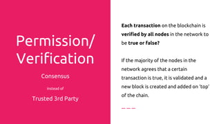 Permission/
Verification
By Consensus instead of
Trusted 3rd Party
Each transaction on the blockchain is
verified by all nodes in the network to
be true or false?
If the majority of the nodes in the
network agrees that a certain
transaction is true, it is validated and a
new block is created and added on ‘top’
of the chain.
 