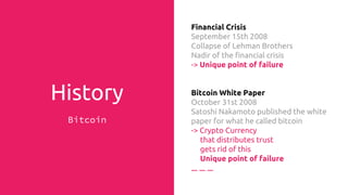 History
Bitcoin
Financial Crisis
September 15th 2008
Collapse of Lehman Brothers
Nadir of the financial crisis
-> Unique point of failure
Bitcoin White Paper
October 31st 2008
Satoshi Nakamoto published the white
paper for what he called bitcoin
-> Crypto Currency
that distributes trust
gets rid of
Unique point of failure
 