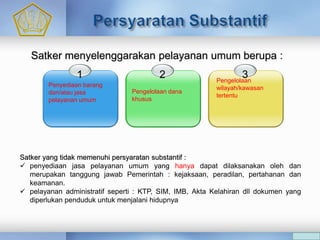 Satker yang tidak memenuhi persyaratan substantif :
 penyediaan jasa pelayanan umum yang hanya dapat dilaksanakan oleh dan
merupakan tanggung jawab Pemerintah : kejaksaan, peradilan, pertahanan dan
keamanan.
 pelayanan administratif seperti : KTP, SIM, IMB, Akta Kelahiran dll dokumen yang
diperlukan penduduk untuk menjalani hidupnya
1
Penyediaan barang
dan/atau jasa
pelayanan umum
2 3Pengelolaan
wilayah/kawasan
tertentu
Satker menyelenggarakan pelayanan umum berupa :
Pengelolaan dana
khusus
 