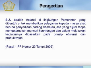 BLU adalah instansi di lingkungan Pemerintah yang
dibentuk untuk memberikan pelayanan kepada masyarakat
berupa penyediaan barang dan/atau jasa yang dijual tanpa
mengutamakan mencari keuntungan dan dalam melakukan
kegiatannya didasarkan pada prinsip efisiensi dan
produktivitas.
(Pasal 1 PP Nomor 23 Tahun 2005)
 