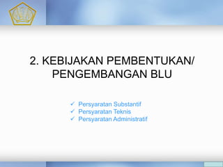 A
 Persyaratan Substantif
 Persyaratan Teknis
 Persyaratan Administratif
C
2. KEBIJAKAN PEMBENTUKAN/
PENGEMBANGAN BLU
 