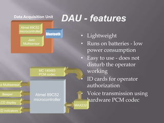 Data Acquisition Unit
                                               DAU - features
                 Atmel 89C52
                 microcontroller
                                   Bluetooth
                                                               • Lightweight
                      Jazz
                   Multisensor                                 • Runs on batteries - low
                                                                 power consumption
                                                               • Easy to use - does not
                                                                 disturb the operator
                              MC 145483
                              PCM codec
                                                                 working
                                                               • ID cards for operator
zz Multisensor                                                   authorization
  Beeper                   Atmel 89C52                         • Voice transmission using
                                                        UART




LCD display
                           microcontroller                       hardware PCM codec
                                                UART   MAX232
ED indicators
 