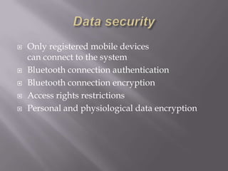    Only registered mobile devices
    can connect to the system
   Bluetooth connection authentication
   Bluetooth connection encryption
   Access rights restrictions
   Personal and physiological data encryption
 