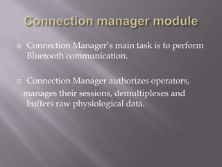    Connection Manager’s main task is to perform
    Bluetooth communication.

   Connection Manager authorizes operators,
    manages their sessions, demultiplexes and
    buffers raw physiological data.
 