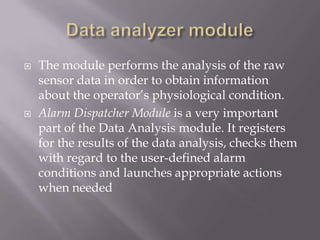    The module performs the analysis of the raw
    sensor data in order to obtain information
    about the operator’s physiological condition.
   Alarm Dispatcher Module is a very important
    part of the Data Analysis module. It registers
    for the results of the data analysis, checks them
    with regard to the user-defined alarm
    conditions and launches appropriate actions
    when needed
 
