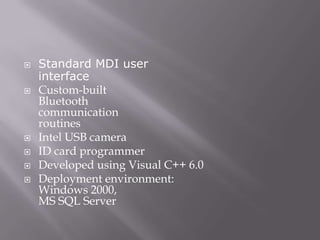    Standard MDI user
    interface
   Custom-built
    Bluetooth
    communication
    routines
   Intel USB camera
   ID card programmer
   Developed using Visual C++ 6.0
   Deployment environment:
    Windows 2000,
    MS SQL Server
 