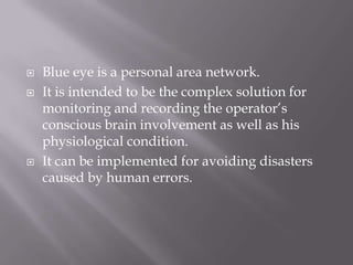    Blue eye is a personal area network.
   It is intended to be the complex solution for
    monitoring and recording the operator’s
    conscious brain involvement as well as his
    physiological condition.
   It can be implemented for avoiding disasters
    caused by human errors.
 