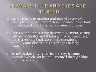   As the idea is to monitor and record operator’s
    basic physiological parameters, the most important
    physiological activity is the movement of eyes.

    For a computer to sense the eye movement, wiring
    between operator and the system is required. But,
    this is a serious limitation of the operator’s
    mobility and disables his operations in large
    control rooms.

   So utilization of wireless technology becomes
    essential which can be implemented through blue
    tooth technology
 