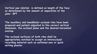 Vertical jaw relation is defined as length of the face
as determined by the amount of separation of the
jaws- GPT
The maxillary and mandibular occlusal rims have been
prepared and patient adjusted to the correct vertical
dimension, the occlusal plane and the desired horizontal
overlap.
The occlusal surfaces of both rims shall be
appropriately notched to accept an interocclusal
recording material such as softened wax or quick
setting plaster.
 