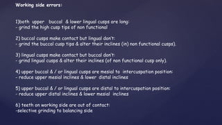 Working side errors:
1)both upper buccal & lower lingual cusps are long:
- grind the high cusp tips of non functional
2) buccal cusps make contact but lingual don’t:
- grind the buccal cusp tips & alter their inclines (in) non functional cusps).
3) lingual cusps make contact but buccal don’t:
- grind lingual cusps & alter their inclines (of non functional cusp only).
4) upper buccal & / or lingual cusps are mesial to intercuspation position:
- reduce upper mesial inclines & lower distal inclines
5) upper buccal & / or lingual cusps are distal to intercuspation position:
- reduce upper distal inclines & lower mesial inclines
6) teeth on working side are out of contact:
-selective grinding to balancing side
 
