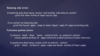 Balancing side errors
1) balancing side show heavy contact, and working side show no contact:
-grind the inner incline of lower buccal cusp.
2) no contact on balancing side:
-grind the buccal upper cusps or lower lingual cusps of cusps on working side.
Protrusive position errors:
1) anterior teeth show heavy contacts with no posterior contact:
- reduce palatal surface of upper anteriors & labial surface of lower anteriors.
2) posteriors show heavy contact with no anterior contact:
- grind distal inclines of upper cusps and mesial inclines of lower cusps.
 