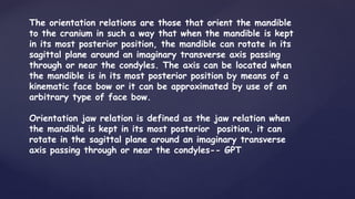 The orientation relations are those that orient the mandible
to the cranium in such a way that when the mandible is kept
in its most posterior position, the mandible can rotate in its
sagittal plane around an imaginary transverse axis passing
through or near the condyles. The axis can be located when
the mandible is in its most posterior position by means of a
kinematic face bow or it can be approximated by use of an
arbitrary type of face bow.
Orientation jaw relation is defined as the jaw relation when
the mandible is kept in its most posterior position, it can
rotate in the sagittal plane around an imaginary transverse
axis passing through or near the condyles-- GPT
 