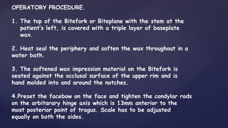 OPERATORY PROCEDURE.
1. The top of the Bitefork or Biteplane with the stem at the
patient’s left, is covered with a triple layer of baseplate
wax.
2. Heat seal the periphery and soften the wax throughout in a
water bath.
3. The softened wax impression material on the Bitefork is
seated against the occlusal surface of the upper rim and is
hand molded into and around the notches.
4.Preset the facebow on the face and tighten the condylar rods
on the arbitarary hinge axis which is 13mm anterior to the
most posterior point of tragus. Scale has to be adjusted
equally on both the sides.
 