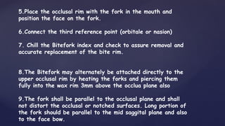 5.Place the occlusal rim with the fork in the mouth and
position the face on the fork.
6.Connect the third reference point (orbitale or nasion)
7. Chill the Bitefork index and check to assure removal and
accurate replacement of the bite rim.
8.The Bitefork may alternately be attached directly to the
upper occlusal rim by heating the forks and piercing them
fully into the wax rim 3mm above the occlua plane also
9.The fork shall be parallel to the occlusal plane and shall
not distort the occlusal or notched surfaces. Long portion of
the fork should be parallel to the mid saggital plane and also
to the face bow.
 
