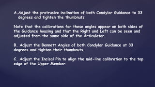 A.Adjust the protrusive inclination of both Condylar Guidance to 33
degrees and tighten the thumbnuts
Note that the calibrations for these angles appear on both sides of
the Guidance housing and that the Right and Left can be seen and
adjusted from the same side of the Articulator.
B. Adjust the Bennett Angles of both Condylar Guidance at 33
degrees and tighten their thumbnuts.
C. Adjust the Incisal Pin to align the mid-line calibration to the top
edge of the Upper Member.
 